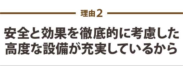 安全と効果を徹底的に考慮した高度な設備が充実しているから