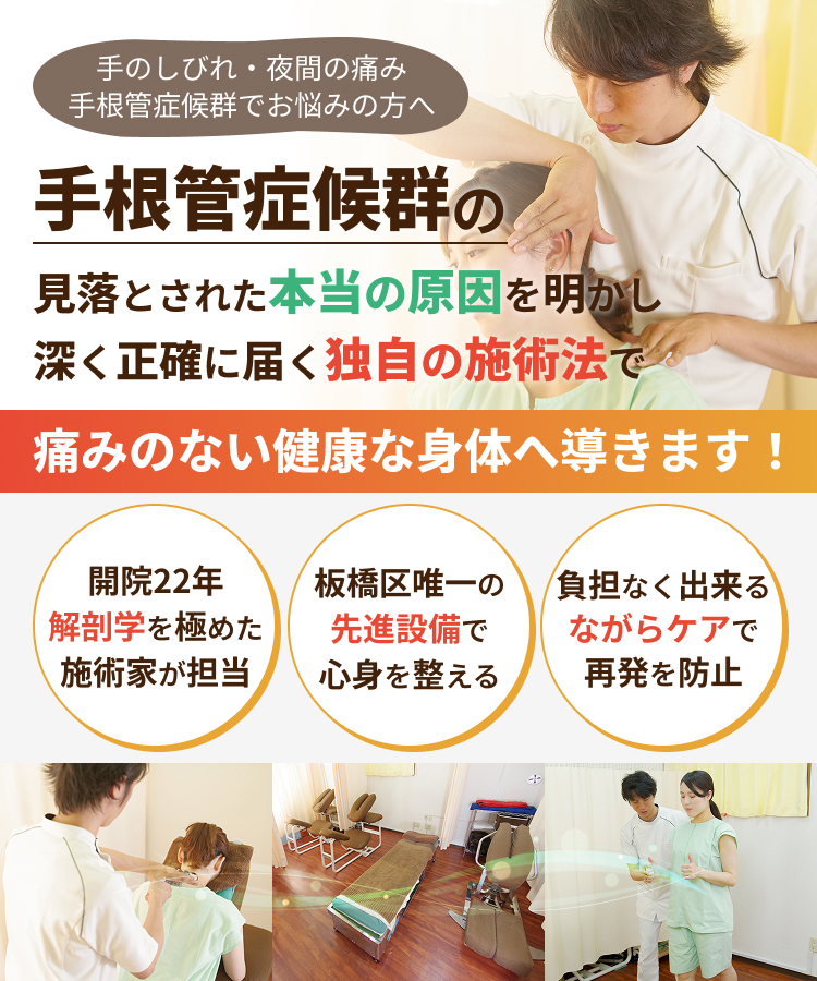 手のしびれ・夜間の痛み 手根管症候群でお悩みの方へ 手根管症候群の見落とされた本当の原因を明かし深く正確に届く独自の施術法で痛みのない健康な身体へ導きます！開院22年 解剖学を極めた施術家が担当 板橋区唯一の先進設備で心身を整える 負担なく出来るながらケアで再発を防止