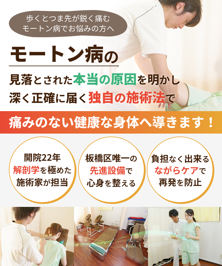 歩くとつま先が鋭く痛む モートン病でお悩みの方へ モートン病の見落とされた本当の原因を明かし深く正確に届く独自の施術法で痛みのない健康な身体へ導きます！開院22年 解剖学を極めた施術家が担当 板橋区唯一の先進設備で心身を整える 負担なく出来るながらケアで再発を防止